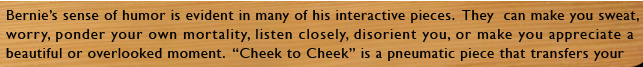 BernieÕs sense of humor is evident in many of his interactive pieces. Some of them can also make you sweat, worry, ponder your own mortality, listen closely, disorient you, or make you appreciate a beautiful or often overlooked moment. His knowledge of history, his playfulness and attention to detail are hallmarks of his work.