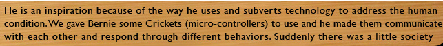 He is an inspiration because of the way he uses and subverts technology to address the human condition. We gave Bernie some crickets (micro-controllers) to use and he made them communicate with each other and respond to behaviour.  Suddenly there was a little society evolving where before there were only circuit boards.