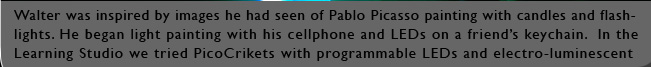 Walter was inspired by images he had seen of Pablo Picasso painting with candles and flashlights. He began light painting with his cellphone and LEDs on a friendÕs keychain.  In the Learning Studio we tried PicoCrikets with programmable LEDs and electro-luminescent wire. Outside we tried streetlights and the moon.