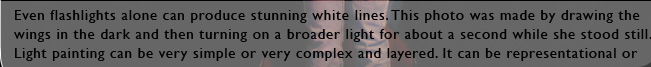 Even flashlights alone can produce stunning white lines. This photo was made by drawing the wings in the dark and then turning on a broader light for about a second while she stood still. Light painting can be very simple or very complex and layered. It can be representational or highly abstract and expressive.