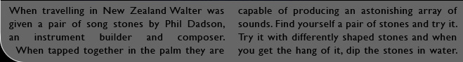 When travelling in New Zealand Walter was given a pair of song stones by Phil Dadson, an instrument builder and composer. When tapped together in the palm they are capable of producing an astonishing array of sounds. Find yourself a pair of stones and try it. Try it with differently shaped stones and when you get the hang of it, dip the stones in water.
