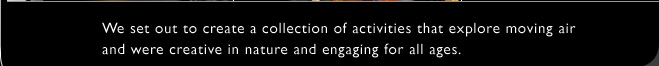 We set out to create a collection of activities that explore moving air and were creative in nature and engaging for all ages.