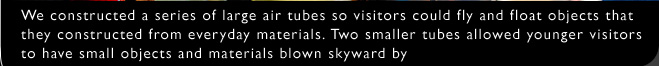 We constructed a series of large air tubes so visitors could fly and float objects that they constructed from everyday materials. Two smaller tubes allowed younger visitors to have small objects and materials blown skyward by a concentrated and steady stream of air.